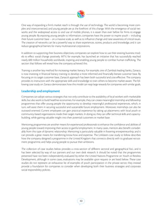 One way of expanding a firm’s market reach is through the use of technology. The world is becoming more com-
plex and interconnected, and young people are at the forefront of this change. With the emergence of social net-
works and the widespread access to and use of mobile phones, it is easier than ever before for firms to engage
young people. By exposing young people to information, companies have the power to inspire youth -- including
their future customer base -- on a massive scale, as well as to influence change and raise awareness of critical issues.
The creation of networks can be a powerful way to share experiences, stories, products and knowledge, and it can
reduce geographical barriers for many multinational corporations.

In addition to supporting their business objectives, companies can explore how to use their existing business mod-
els to effect social change positively. MTV, for example, has launched an initiative that has successfully reached
nearly 600 million households worldwide, inspiring and enabling young people to combat human trafficking. The
section that follows will reveal how the company achieved this.

Training is another key method for increasing market literacy. For example, one of Zambia’s leading banks, Zanaco,
is now investing in financial literacy training to develop a more informed and financially literate customer base. By
focusing on its target customer base, Zanaco’s approach has been both successful and cost-effective. The company
provides its instructors with the appropriate skills and knowledge to train others to become market-aware. The fol-
lowing case study on Zanaco demonstrates how this model can reap large rewards for companies with similar goals.

Leadership and employment
Companies can adopt various strategies that not only contribute to the availability of local workers with marketable
skills, but also work to build healthier economies. For example, they can create meaningful internship and fellowship
programmes that offer young people the opportunity to develop meaningful professional experiences, which, in
turn, will assist them in securing successful and sustainable future employment. Moreover, internships can also be
outward-oriented. Current employees can gain practical experience by taking up placements with local youth or
community-based organizations inside their target markets. In doing so, they can offer technical skills and capacity-
building, while gaining valuable insight into their potential customers or market base.

Mentoring programmes are another means for experienced professionals to enhance the confidence and abilities of
young people toward improving their access to gainful employment. In many cases, mentors also benefit consider-
ably from this type of dynamic relationship. Mentoring is particularly valuable in fostering entrepreneurship, and it
can provide a great means for transferring know-how and expertise. The Linklaters case study to follow describes
how the company designed a programme in the United Kingdom that connects directly with its graduate recruit-
ment programme, and helps young people to pursue their ambitions.

The collection of case studies below provides a cross-section of different sectoral and geographical foci, and it
has been selected by way of our partners and our own desk research. It should be noted that the programmes
presented have not been independently evaluated by either the United Nations Programme on Youth or Restless
Development, although in some cases, evaluations may be available upon request or are listed below. These case
studies do not represent an exhaustive list of examples of youth participation in the private sector, they instead
provide a foundation for companies to consider when developing both their business strategies and corporate
social responsibility policies.




                                                          12
 