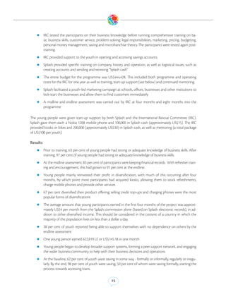 zz IRC     tested the participants on their business knowledge before running comprehensive training on ba-
          sic business skills, customer service, problem-solving, legal responsibilities, marketing, pricing, budgeting,
          personal money management, saving and microfranchise theory. The participants were tested again post-
          training.
    zz IRC provided support to the youth in opening and accessing savings accounts

    zz Splash    provided specific training on company history and operation, as well as logistical issues, such as
          creating accounts and sending and receiving “Splash cash”
    zz The     entire budget for the programme was US$444,428. This included both programme and operating
          costs for the IRC for one year as well as training, start-up support (see below) and continued mentoring.
    zz Splash facilitated a youth-led marketing campaign at schools, offices, businesses and other institutions to
          kick-start the businesses and allow them to find customers immediately
    zz A    midline and endline assessment was carried out by IRC at four months and eight months into the
          programme

The young people were given start-up support by both Splash and the International Rescue Committee (IRC).
Splash gave them each a Nokia 1208 mobile phone and 100,000 in Splash cash (approximately US$15). The IRC
provided kiosks or bikes and 200,000 (approximately US$30) in Splash cash, as well as mentoring (a total package
of US$100 per youth).

Results
    zz Prior to training, 63 per cent of young people had strong or adequate knowledge of business skills. After
          training, 97 per cent of young people had strong or adequate knowledge of business skills.
    zz At the midline assessment, 83 per cent of participants were keeping financial records.     With refresher train-
          ing and encouragement, this had grown to 91 per cent at the endline.
    zz Young     people mainly reinvested their profit in diversification, with much of this occurring after four
          months, by which point most participants had acquired kiosks, allowing them to stock refreshments,
          charge mobile phones and provide other services
    zz 67 per cent diversified their product offering; selling credit top-ups and charging phones were the most
          popular forms of diversifications
    zz The average amount that young participants earned in the first four months of the project was approxi-
          mately US$4 per month from the Splash commission alone (based on Splash electronic records), in ad-
          dition to other diversified income. This should be considered in the context of a country in which the
          majority of the population lives on less than a dollar a day.
    zz 38 per cent of youth reported being able to support themselves with no dependence on others by the
          endline assessment
    zz One young person earned 622,819 LE or US$145.18 in one month

    zz Young people began to develop broader support systems, forming a peer support network, and engaging
          the wider business community to help with their business decisions and operations
    zz At the baseline, 62 per cent of youth were saving in some way - formally or informally, regularly or irregu-
          larly. By the end, 98 per cent of youth were saving, 50 per cent of whom were saving formally, starting the
          process towards accessing loans.

                                                          15
 