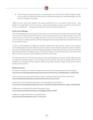 zz There remained a strong commitment to improving upon the microfranchise model from Splash through-
         out the project, as evidenced by their provision of additional trainings, new marketing strategies and new
         products throughout the project

“Before this time, I used to have problems with money, and before this time I was without a bank account… Now,
people can no longer bother me in the community… people cannot disrespect me again, my position in the community
is now as a businessman.” - Young person involved in the youth microfranchising scheme

Future and challenges
One of the challenges faced in the project was the variation in the commission that the participants earned. Though
some youth have made substantial earnings from their commissions, there were still a good number of them that
made very little commission. This was largely attributed to the fact that since Splash was a new product/service, it
was not that easy to market. However, commission earnings have been rising as Splash becomes better-known and
more trusted as a service.

To assist in raising awareness of Splash, the company introduced the sale of airtime. Youth are now using this
airtime-selling opportunity to earn additional income, as well as to meet and talk to people about the use of Splash.
This was also tackled through a youth-led marketing campaign at schools, offices, businesses and other institutions
that had the potential to use Splash products. This made an impact on the youth businesses, as a lot of them were
able to meet the transaction volume required to earn them a commission.

The International Rescue Committee is intending to scale up the programme next year, to reach 2,000 new youth
and additional businesses. Support will be provided to both businesses and youth to develop and refine more
workable and sustainable franchise models. In addition, they will be starting an all-girls microfranchise model in
Nairobi at the end of 2011.

Related resources
An excellent introduction to microfranchising by Acumen Fund, with a particular focus on India and Kenya
http://www.acumenfund.org/uploads/assets/documents/Microfranchising_Working%20Paper_XoYB6sZ5.pdf

A 2011 summary of a more extensive report on various microfranchising initiatives, theory and practise
http://www.greenleaf-publishing.com/content/pdfs/microfranchising_ch1.pdf

A 2010 report on the interrelationship between microfranchising and microfinance
http://www.microfinancegateway.org/gm/document-1.9.46208/Access%20to%20Franchise_August_2010%20v2.pdf

A 2006 report on the potential for health franchising in Ghana
http://marriottschool.byu.edu/selfreliance/workingpapers/library/1020.pdf

A blog with a range of information on microfranchising
http://microfranchising.blogspot.com/#h_531#p_home




                                                         16
 