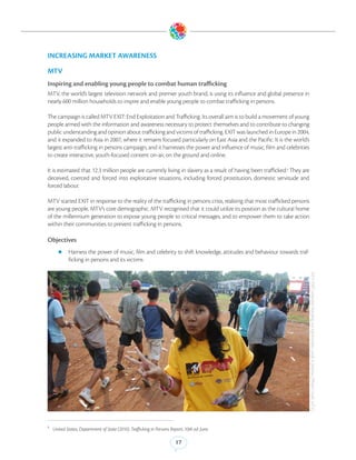 INCREASING MARKET AWARENESS

MTV
Inspiring and enabling young people to combat human trafficking
MTV, the world’s largest television network and premier youth brand, is using its influence and global presence in
nearly 600 million households to inspire and enable young people to combat trafficking in persons.

The campaign is called MTV EXIT: End Exploitation and Trafficking. Its overall aim is to build a movement of young
people armed with the information and awareness necessary to protect themselves and to contribute to changing
public understanding and opinion about trafficking and victims of trafficking. EXIT was launched in Europe in 2004,
and it expanded to Asia in 2007, where it remains focused particularly on East Asia and the Pacific. It is the world’s
largest anti-trafficking in persons campaign, and it harnesses the power and influence of music, film and celebrities
to create interactive, youth-focused content on-air, on the ground and online.

It is estimated that 12.3 million people are currently living in slavery as a result of having been trafficked.9 They are
deceived, coerced and forced into exploitative situations, including forced prostitution, domestic servitude and
forced labour. 

MTV started EXIT in response to the reality of the trafficking in persons crisis, realising that most trafficked persons
are young people, MTV’s core demographic. MTV recognised that it could utilize its position as the cultural home
of the millennium generation to expose young people to critical messages, and to empower them to take action
within their communities to prevent trafficking in persons.

Objectives
      zz Harness the power of music, film and celebrity to shift knowledge, attitudes and behaviour towards traf-
            ficking in persons and its victims




                                                                                                                            MTV EXIT volunteer handing out information cards in Jakarta. (Photo Credit: MTV)




9
    United States, Department of State (2010). Trafficking in Persons Report, 10th ed. June.

                                                                         17
 