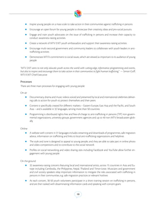 zz Inspire young people on a mass scale to take action in their communities against trafficking in persons

    zz Encourage an open forum for young people to showcase their creativity, ideas and pro-social pursuits

    zz Engage  and train youth advocates on the issue of trafficking in persons and increase their capacity to
         conduct awareness-raising activities
    zz Create a network of MTV EXIT youth ambassadors and support their awareness-raising activities

    zz Encourage multi-sectoral government and community leaders to collaborate with youth leaders in anti-
         trafficking activities
    zz Demonstrate MTV’s commitment to social issues, which are viewed as important to its audience of young
         people

“MTV EXIT aims to not only educate youth across the world with cutting-edge, informative programming and events,
but also to inspire and encourage them to take action in their communities to fight human trafficking.” — Simon Goff,
MTV EXIT Chief Executive

Processes
There are three main processes for engaging with young people:

On-air
    zz Documentary, drama and music videos voiced and presented by local and international celebrities deliver-
         ing calls to action for youth to protect themselves and their peers
    zz Content is specifically created for different markets – Eastern Europe, East Asia and the Pacific, and South
         Asia – and is available in 32 languages, serving more than 50 countries
    zz Programming is distributed rights-free and free-of-charge to anti-trafficking in persons (TIP) non-govern-
         mental organizations, university groups, government agencies and up to 40 non-MTV broadcasters glob-
         ally

Online
    zz A website with content in 31 languages includes streaming and downloads of programmes, safe migration
         advice, information on trafficking and links to local anti-trafficking organizations and helplines
    zz The style and tone is designed to appeal to young people, and they are able to take part in online photo
         and video competitions and to contribute to the social network
    zz Profiles on social networking and video sharing sites including Facebook and YouTube allow further en-
         gagement with young people

On the ground
    zz 32 awareness-raising concerts featuring local and international artists, across 15 countries in Asia and Eu-
         rope including Cambodia, the Philippines, Nepal, Thailand and Timor-Leste. Musicians and government
         and civil society speakers relay important information to mitigate the risks associated with trafficking in
         persons in their communities, e.g. safe migration practices or relevant hotlines
    zz At   each concert, 30-50 youth volunteers participate in a short training session on trafficking in persons,
         and are then tasked with disseminating information cards and speaking with concert-goers


                                                         18
 