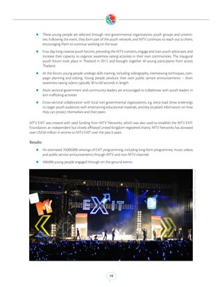 zz These      young people are selected through non-governmental organizations, youth groups and universi-
          ties. Following the event, they form part of the youth network, and MTV continues to reach out to them,
          encouraging them to continue working on the issue
    zz Four day-long creative youth forums, preceding the MTV concerts, engage and train youth advocates, and
          increase their capacity to organize awareness-raising activities in their own communities. The inaugural
          youth forum took place in Thailand in 2011, and brought together 40 young participants from across
          Thailand.
    zz At the forum, young people undergo skills training, including videography, interviewing techniques, cam-
          paign planning and editing. Young people produce their own public service announcements – short
          awareness-raising videos typically 30 to 60 seconds in length
    zz Multi-sectoral government and community leaders are encouraged to collaborate with youth leaders in
          anti-trafficking activities
    zz Cross-sectoral collaboration with local non-governmental organizations, e.g. extra road show screenings
          to target youth audiences with entertaining educational materials, and key localized information on how
          they can protect themselves and their peers

MTV EXIT was created with seed funding from MTV Networks, which was also used to establish the MTV EXIT
Foundation, an independent but closely affiliated United Kingdom-registered charity. MTV Networks has donated
over US$50 million in airtime to MTV EXIT over the past 6 years.

Results
    zz An estimated 70,000,000 viewings of EXIT programming, including long-form programmes, music videos
          and public service announcements through MTV and non-MTV channels
    zz 500,000 young people engaged through on-the-ground events




                                                                                                                     MTV EXIT Live in Hanoi. (Photo Credit: MTV)




                                                        19
 