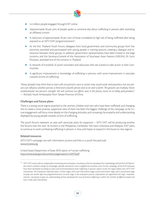 zz 4.4 million people engaged through EXIT online

       zz Approximately 50 per cent of people spoke to someone else about trafficking in persons after attending
             an affiliated concert
       zz A reduction of approximately 30 per cent of those considered at high risk of being trafficked after being
             exposed to an MTV EXIT programme/event10
       zz At     the first Thailand Youth Forum, delegates from local government and community groups from five
             provinces attended and participated with young people in training sessions, creating a dialogue and in-
             teraction between these groups. In addition, government representatives have been invited to the large
             concerts, and the Secretary-General of the Association of Southeast Asian Nations (ASEAN), Dr. Surin
             Pitsuwan, attended one of the concerts in Thailand.
       zz A network of hundreds of youth volunteers and advocates who are trained to take action in their com-
             munities
       zz A    significant improvement in knowledge of trafficking in persons, with some improvement in attitudes
             towards victims of trafficking

“Many (people) may think that to start with one person’s voice or action may sound weak and powerless, but one per-
son can influence another person, a third and a fourth person and so on and so forth. The growth can multiply. Never
underestimate one person’s strength. We will continue our efforts and, in the future, move on to lobby policymakers.”
— Richard, Youth Ambassador from Taiwan Province of China

Challenges and future plans
There is a strong social stigma attached to the women, children and men who have been trafficked, and changing
this to create a more positive, supportive view of them has been the biggest challenge of the campaign so far. Fu-
ture engagement will focus more deeply on the changing attitudes, and increasing the empathy and understanding
displayed by young people towards victims of trafficking.

The youth forums represent an area with particular plans for expansion – MTV EXIT will be producing another
five forums over the next 18 months in the Philippines, Cambodia, Viet Nam, Indonesia and Malaysia. EXIT plans
to continue its work combating trafficking in persons in Asia, and hopes to expand in the future to new regions.

Related resources
MTV EXIT’s campaign site with information, actions and links in a youth-focused style
www.mtvexit.org

United States Department of State 2010 report on human trafficking
http://www.state.gov/documents/organization/142979.pdf


10
     MTV EXIT works with an independent monitoring and evaluation consultancy that has developed the methodology behind the KAP Barom-
     eter, which combines ratings on knowledge, attitude and practice into a weighted one number score. For this campaign, all the KAP measures
     have been developed according to input and recommendations from trafficking in persons experts across the region before each MTV EXIT
     intervention. The evaluation itself takes place in three stages, with a pre-intervention stage, a post-intervention stage, and a second post stage
     (usually one month after the programme/event). At each stage in the evaluation process, respondents are segmented into high-, moderate-
     and low- risk groups to gain an understanding of how developed the issue of human trafficking is within the mindset of different people and
     how it shifts post intervention.




                                                                          20
 