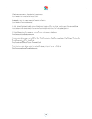 (The large report can be downloaded in sections at:
http://www.state.gov/g/tip/rls/tiprpt/2010/)

An excellent blog on many aspects of human trafficking
http://www.traffickingproject.org/

A wide range of tools and publications of the United Nations Office on Drugs and Crime on human trafficking
http://www.unodc.org/unodc/en/human-trafficking/publications.html?ref=menuside#Reports

A United States-based campaign to end trafficking and modern-day slavery
http://www.notforsalecampaign.org/

An international campaign run by ECPAT (End Child Prostitution, Child Pornography and Trafficking of Children for
Sexual Purposes) and The Body Shop
http://ecpat.net/TBS/en/About_Campaign.html

An online international campaign in multiple languages to stop human trafficking
http://www.stopthetraffik.org/default.aspx




                                                       21
 