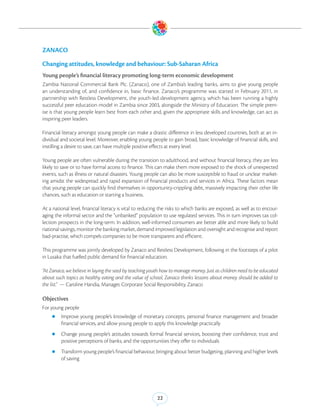 ZANACO

Changing attitudes, knowledge and behaviour: Sub-Saharan Africa
Young people’s financial literacy promoting long-term economic development
Zambia National Commercial Bank Plc. (Zanaco), one of Zambia’s leading banks, aims to give young people
an understanding of, and confidence in, basic finance. Zanaco’s programme was started in February 2011, in
partnership with Restless Development, the youth-led development agency, which has been running a highly
successful peer education model in Zambia since 2003, alongside the Ministry of Education. The simple prem-
ise is that young people learn best from each other and, given the appropriate skills and knowledge, can act as
inspiring peer leaders.

Financial literacy amongst young people can make a drastic difference in less developed countries, both at an in-
dividual and societal level. Moreover, enabling young people to gain broad, basic knowledge of financial skills, and
instilling a desire to save, can have multiple positive effects at every level.

Young people are often vulnerable during the transition to adulthood, and without financial literacy, they are less
likely to save or to have formal access to finance. This can make them more exposed to the shock of unexpected
events, such as illness or natural disasters. Young people can also be more susceptible to fraud or unclear market-
ing amidst the widespread and rapid expansion of financial products and services in Africa. These factors mean
that young people can quickly find themselves in opportunity-crippling debt, massively impacting their other life
chances, such as education or starting a business.

At a national level, financial literacy is vital to reducing the risks to which banks are exposed, as well as to encour-
aging the informal sector and the ”unbanked” population to use regulated services. This in turn improves tax col-
lection prospects in the long-term. In addition, well-informed consumers are better able and more likely to build
national savings, monitor the banking market, demand improved legislation and oversight and recognise and report
bad-practise, which compels companies to be more transparent and efficient.

This programme was jointly developed by Zanaco and Restless Development, following in the footsteps of a pilot
in Lusaka that fuelled public demand for financial education.

“At Zanaco, we believe in laying the seed by teaching youth how to manage money. Just as children need to be educated
about such topics as healthy eating and the value of school, Zanaco thinks lessons about money should be added to
the list.” — Caroline Handia, Manager, Corporate Social Responsibility, Zanaco

Objectives
For young people
    zz Improve     young people’s knowledge of monetary concepts, personal finance management and broader
         financial services, and allow young people to apply this knowledge practically
    zz Change     young people’s attitudes towards formal financial services, boosting their confidence, trust and
         positive perceptions of banks, and the opportunities they offer to individuals
    zz Transform young people’s financial behaviour, bringing about better budgeting, planning and higher levels
         of saving




                                                          22
 
