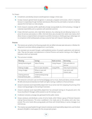 For Zanaco
   zz Compliment and develop Zanaco’s overall expansion strategy in three ways:

   zz Increase     Zanaco’s general brand recognition in previously untapped communities, which is important
          because it is expanding through Zambia’s national post office branches, and needs to maintain an identity
          separate from the State-run mail company
   zz Enrich    Zanaco’s corporate profile, specifically amongst young people, by communicating a message of
          corporate responsibility and co-operation with potential customers
   zz Create     informed customers, who make better decisions, thus reducing risk and allowing Zanaco to im-
          prove the services and products it offers. Informed clients also articulate their needs more clearly, which
          allows Zanaco to respond better and expand its portfolio of products, thereby gaining an advantage over
          its competitors while building loyalty among a customer base with long-term banking needs

Process
   zz The sessions are carried out by 40 young people who are skilled volunteer peer educators, in Restless De-
          velopment’s core direct delivery programme in rural Zambia
   zz The      volunteers are recruited through a well-established process of outreach, applications and selection
          tasks. They are then given rural placements in Central Province and teacher training at the Colleges of
          Education, which are nationwide.
   zz The curriculum includes:

           Planning                     Savings                         Bank services        Borrowing
           Setting financial goals      Value of saving                 Using cheques        Why and when to
                                                                                             borrow
           Making a budget              How to save, discipline         Using ATMs           How much to borrow
           Using a budget               Where to save and                                    Loan terms and
                                        interest rates                                       interest rates
           Creating personal            Understanding savings
           financial fitness plan       products
   zz The interactive curriculum uses non-formal pedagogy, such as music, drama and dance, and also includes
          life skills and sexual and reproductive health and rights training, in addition to financial literacy
   zz Zanaco’s corporate social responsibility department has an active role, from preparing the printing of the
          Zanaco training packages to the training of volunteers
   zz Zanaco’s      corporate social responsibility department has witnessed training on the ground, and in the
          future, local Branch Managers will be assisted to see the training in action
   zz A television and press campaign also generated further public interest

   zz Zanaco       produces and distributes a series of comic books, which follows a group of fictional characters
          making financial decisions. The series is published in the media and on the website, and is also mass-
          printed. The comic books allow young people, and those with limited literacy, to access messages in an
          informal way.
   zz The initiative was spearheaded through Zanaco’s corporate social responsibility department, and the bank
          donated US$5,000 in initial support for the one-year pilot project.


                                                           23
 