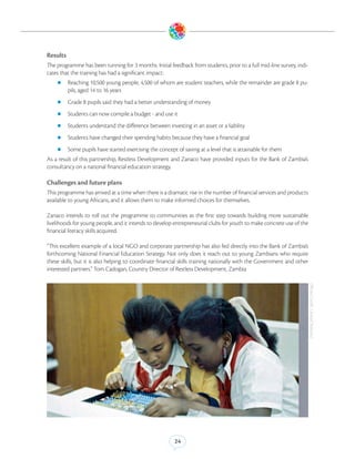 Results
The programme has been running for 3 months. Initial feedback from students, prior to a full mid-line survey, indi-
cates that the training has had a significant impact:
    zz Reaching 10,500 young people, 4,500 of whom are student teachers, while the remainder are grade 8 pu-
          pils, aged 14 to 16 years
    zz Grade 8 pupils said they had a better understanding of money

    zz Students can now compile a budget - and use it

    zz Students understand the difference between investing in an asset or a liability

    zz Students have changed their spending habits because they have a financial goal

    zz Some pupils have started exercising the concept of saving at a level that is attainable for them
As a result of this partnership, Restless Development and Zanaco have provided inputs for the Bank of Zambia’s
consultancy on a national financial education strategy.

Challenges and future plans
This programme has arrived at a time when there is a dramatic rise in the number of financial services and products
available to young Africans, and it allows them to make informed choices for themselves.

Zanaco intends to roll out the programme to communities as the first step towards building more sustainable
livelihoods for young people, and it intends to develop entrepreneurial clubs for youth to make concrete use of the
financial literacy skills acquired.

“This excellent example of a local NGO and corporate partnership has also fed directly into the Bank of Zambia’s
forthcoming National Financial Education Strategy. Not only does it reach out to young Zambians who require
these skills, but it is also helping to coordinate financial skills training nationally with the Government and other
interested partners.” Tom Cadogan, Country Director of Restless Development, Zambia




                                                                                                                        (Photo Credit: United Nations)




                                                         24
 