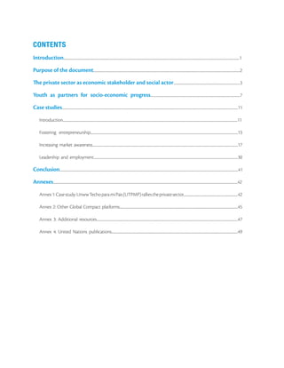CONTENTS
Introduction...................................................................................................................................................................................................................................................................1

Purpose of the document........................................................................................................................................................................................................................2

The private sector as economic stakeholder and social actor..................................................................................................3

Youth as partners for socio-economic progress....................................................................................................................................7

Case studies...................................................................................................................................................................................................................................................................11

        Introduction.................................................................................................................................................................................................................................................................11

        Fostering entrepreneurship.........................................................................................................................................................................................................................13

        Increasing market awareness......................................................................................................................................................................................................................17

        Leadership and employment....................................................................................................................................................................................................................30

Conclusion.....................................................................................................................................................................................................................................................................41

Annexes...............................................................................................................................................................................................................................................................................42

        Annex 1: Case study: Unww Techo para mi Pais (UTPMP) rallies the private sector................................................................................42

        Annex 2: Other Global Compact platforms..............................................................................................................................................................................45

        Annex 3: Additional resources................................................................................................................................................................................................................47

        Annex 4: United Nations publications..........................................................................................................................................................................................49
 