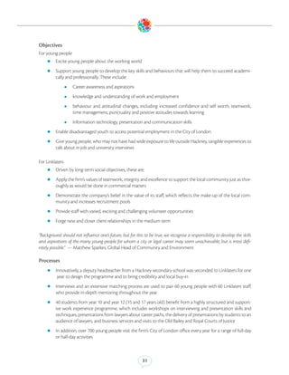 Objectives
For young people
    zz Excite young people about the working world

    zz Support young people to develop the key skills and behaviours that will help them to succeed academi-
         cally and professionally. These include:
                 zz   Career awareness and aspirations
                 zz   knowledge and understanding of work and employment
                 zz   behaviour and attitudinal changes, including increased confidence and self worth, teamwork,
                      time management, punctuality and positive attitudes towards learning
                 zz   Information technology, presentation and communication skills
    zz Enable disadvantaged youth to access potential employment in the City of London

    zz Give young people, who may not have had wide exposure to life outside Hackney, tangible experiences to
         talk about in job and university interviews

For Linklaters
    zz Driven by long-term social objectives, these are:

    zz Apply the firm’s values of teamwork, integrity and excellence to support the local community just as thor-
         oughly as would be done in commercial matters
    zz Demonstrate the company’s belief in the value of its staff, which reflects the make-up of the local com-
         munity and increases recruitment pools
    zz Provide staff with varied, exciting and challenging volunteer opportunities

    zz Forge new and closer client relationships in the medium term


“Background should not influence one’s future, but for this to be true, we recognise a responsibility to develop the skills
and aspirations of the many young people for whom a city or legal career may seem unachievable, but is most defi-
nitely possible.” — Matthew Sparkes, Global Head of Community and Environment

Processes
    zz Innovatively, a deputy headteacher from a Hackney secondary school was seconded to Linklaters for one
          year to design the programme and to bring credibility and local buy-in
    zz Interviews  and an extensive matching process are used to pair 60 young people with 60 Linklaters staff,
         who provide in-depth mentoring throughout the year
    zz 40 students from year 10 and year 12 (15 and 17 years old) benefit from a highly structured and support-
         ive work experience programme, which includes workshops on interviewing and presentation skills and
         techniques, presentations from lawyers about career paths, the delivery of presentations by students to an
         audience of lawyers, and business services and visits to the Old Bailey and Royal Courts of Justice
    zz In addition, over 700 young people visit the firm’s City of London office every year for a range of full-day
         or half-day activities



                                                           31
 