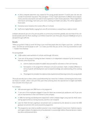 zz In    2010, a bespoke placement was created for five young people, between 15 and16 years old, who are
          outside of mainstream education. They were given 1.5 hour “taster” placements in different service depart-
          ments, and then returned for one week of work experience in their chosen placement. These ranged from
          information technology, mail room, print room, catering and health and safety. This will be repeated in
          future years.
    zz Enterprise events hosted at the London office or in schools

    zz Staff time is highly flexible, ranging from one-off commitments to several hours a week or month


Linklaters devotes 0.5 per cent of its pre-tax profits to community investment globally, and one-third of this is di-
rected towards Learn for Work, resulting in a £1million investment over three years. Around £100,000 per annum is
donated through staff time.

Results
“When you go there it helps to vanish the thing in your mind that people there are a higher social class – yes there are
some…but there are normal people as well – so it makes you think that you can be in the City environment as well.”
— Student from Hackney

For young people
    zz 2,500 students were reached at 45 schools and through 120 events

    zz 7 per cent of the project’s funding has been invested in an independent evaluation by the University of
          Warwick, which found that:
                 zz   Learners clearly articulated the added value provided by volunteers to their own learning
                 zz   Participation in the programme enhanced curriculum provision, made a marked difference in
                      terms of specific skill development and increased knowledge and understanding of the working
                      world
                 zz   The programme provided new opportunities, experiences and learning contexts for young people

The study was reluctant to draw a direct causal relationship, but noted that “Linklaters volunteering has had a mate-
rial impact in schools…where in the past three years those achieving above the expected level in English and Maths
have risen from 30 to 48 per cent.”

For Linklaters
    zz 500 volunteers gave over 2000 hours to the programme

    zz 71 per cent of the employees engaged in Learn for Work saw increased job satisfaction, and 76 per cent
          saw an improvement in their commitment to the company
    zz In 2009, the learning and development department within Linklaters began using Learn for Work volun-
          teering opportunities as training resources, and this is set to expand
    zz Learn   for Work formed a significant recruitment tool, as evidenced by the decision to centre the 2009
          graduate recruitment milk round around the programme
    zz The programme was citied as excellent practice in two United Kingdom Government Taskforce reports,
          and it gave Linklaters the opportunity to be presented in a positive light before influential decision-makers,
          key clients and potential clients


                                                           32
 