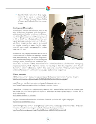zz Learn   for Work enabled more direct engage-




                                                                                                                        (Photo Credit: Linklaters)
         ment with civil society as whole, as well as
         with the Office of the London Mayor, the City
         of London and the London Development Au-
         thority

Challenges and future plans
A challenge for Linklaters is to be able to measure the
direct results of the programme, given its range of in-
fluences on a young person’s educational achievement,
and the long timescales involved. While they may not
be able to identify one individual’s achievement, such
as getting into a prestigious university, as the direct re-
sult of their programme, there is plenty of anecdotal
and statistical correlation to suggest that this engage-
ment with young people is having a significant positive
impact on their lives.

In September 2010, the programme reached the end of
its first phase, and Linklaters is now investing in another
three years of funding and running the programme.
There will be an emphasis placed on sustainability and
creating a project partnership with nine bodies pas-
sionate about education in Hackney. These bodies will be Linklaters, two local educational charities and six young
people’s organizations, which will provide expertise and knowledge to shape the programme further. They will
develop more outcome-led objectives and form closer relationships with schools in Hackney. Additionally, some of
Linklaters offices across the world are being encouraged to adopt similar programmes.

Related resources
A 2010 concise summary of academic papers on class and educational attainment in the United Kingdom
http://www.thersa.org/__data/assets/pdf_file/0019/367003/RSA-Social-Justice-paper.pdf

Joseph Rowntree Foundation discussion on class and educational attainment
http://www.jrf.org.uk/publications/educational-attainment-poor-children

Clare College, Cambridge has a relationship with Linklaters and is responsible for school liaison activities in Hack-
ney to raise aspirations, encourage pupils to plan for university at an early stage and support the most able to
apply to Cambridge
http://www.clare.cam.ac.uk/Hackney/

The girls’ school with which Linklaters will form the closest ties within the next stage of the project
http://www.clapton.hackney.sch.uk/

A United Kingdom Government Building Stronger Communities taskforce paper, “Business and the third sector:
Innovation in tough times”, noting the work of Linklaters in Hackney as impressive
http://www.hertscvs.org.uk/userimages/LAA%20Business_VCS%20in%20recession.pdf




                                                              33
 