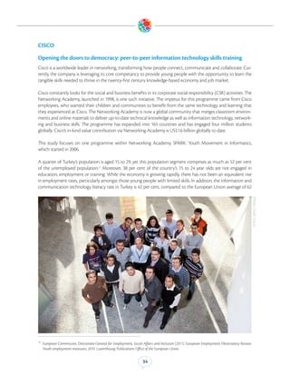 CISCO

Opening the doors to democracy: peer-to-peer information technology skills training
Cisco is a worldwide leader in networking, transforming how people connect, communicate and collaborate. Cur-
rently, the company is leveraging its core competancy to provide young people with the opportunity to learn the
tangible skills needed to thrive in the twenty-first century knowledge-based economy and job market.

Cisco constantly looks for the social and business benefits in its corporate social responsibility (CSR) activities. The
Networking Academy, launched in 1998, is one such initiative. The impetus for this programme came from Cisco
employees, who wanted their children and communities to benefit from the same technology and learning that
they experienced at Cisco. The Networking Academy is now a global community that merges classroom environ-
ments and online materials to deliver up-to-date technical knowledge as well as information technology, network-
ing and business skills. The programme has expanded into 165 countries and has engaged four million students
globally. Cisco’s in-kind value contribution via Networking Academy is US$1.6 billion globally to date.

This study focuses on one programme within Networking Academy, SPARK: Youth Movement in Informatics,
which started in 2006.

A quarter of Turkey’s population is aged 15 to 29, yet this population segment comprises as much as 52 per cent
of the unemployed population.12 Moreover, 38 per cent of the country’s 15 to 24 year olds are not engaged in
education, employment or training. While the economy is growing rapidly, there has not been an equivalent rise
in employment rates, particularly amongst those young people with limited skills. In addition, the information and
communication technology literacy rate in Turkey is 42 per cent, compared to the European Union average of 62




                                                                                                                                             (Photo Credit: Cisco)




12
     European Commission, Directorate-General for Employment, Social Affairs and Inclusion (2011). European Employment Observatory Review:
     Youth employment measures, 2010. Luxembourg: Publications Office of the European Union.


                                                                    34
 