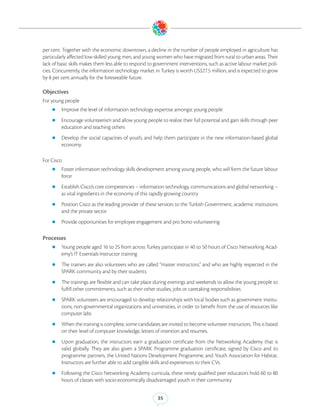 per cent. Together with the economic downtown, a decline in the number of people employed in agriculture has
particularly affected low-skilled young men, and young women who have migrated from rural to urban areas. Their
lack of basic skills makes them less able to respond to government interventions, such as active labour market poli-
cies. Concurrently, the information technology market in Turkey is worth US$27.5 million, and is expected to grow
by 8 per cent annually for the foreseeable future.

Objectives
For young people
    zz Improve the level of information technology expertise amongst young people

    zz Encourage volunteerism and allow young people to realize their full potential and gain skills through peer
         education and teaching others
    zz Develop  the social capacities of youth, and help them participate in the new information-based global
         economy

For Cisco
    zz Foster information technology skills development among young people, who will form the future labour
         force
    zz Establish Cisco’s core competencies – information technology, communications and global networking –
         as vital ingredients in the economy of this rapidly growing country
    zz Position Cisco as the leading provider of these services to the Turkish Government, academic institutions
         and the private sector
    zz Provide opportunities for employee engagement and pro bono volunteering


Processes
    zz Young people aged 16 to 25 from across Turkey participate in 40 to 50 hours of Cisco Networking Acad-
         emy’s IT Essentials Instructor training
    zz The trainers are also volunteers who are called “master instructors,” and who are highly respected in the
         SPARK community and by their students
    zz The trainings are flexible and can take place during evenings and weekends to allow the young people to
         fulfill other commitments, such as their other studies, jobs or caretaking responsibilities
    zz SPARK volunteers are encouraged to develop relationships with local bodies such as government institu-
         tions, non-governmental organizations and universities, in order to benefit from the use of resources like
         computer labs
    zz When the training is complete, some candidates are invited to become volunteer instructors. This is based
         on their level of computer knowledge, letters of intention and resumes.
    zz Upon     graduation, the instructors earn a graduation certificate from the Networking Academy that is
         valid globally. They are also given a SPARK Programme graduation certificate, signed by Cisco and its
         programme partners, the United Nations Development Programme, and Youth Association for Habitat.
         Instructors are further able to add tangible skills and experiences to their CVs.
    zz Following the Cisco Networking Academy curricula, these newly qualified peer educators hold 60 to 80
         hours of classes with socio-economically disadvantaged youth in their community


                                                         35
 