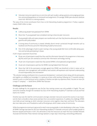 zz Volunteer instructors spend one-on-one time with each student, asking questions, encouraging participa-
          tion, and providing guidance on homework and assignments. On average, SPARK peer educators dedicate
          more than 100 hours to training students.
The value of the in-kind contribution from Cisco to the Networking Academy programme in Turkey is approxi-
mately US$8.9 million to date.

Results
    zz 2,200 young people have graduated from SPARK

    zz More than 75 young people have completed training to become peer instructors

    zz Young people’s skills and career prospects are transformed, such that they become advocates for the pro-
          gramme with policymakers
    zz A    strong sense of community is created, whereby alumni remain connected through networks such as
          Facebook and iPortal (a portal for Networking Academy Instructors)
    zz One of the advantages of peer-to-peer training is that young people feel more comfortable asking ques-
          tions and actively participating in classes
A 2011 impact assessment found that:
    zz 92 per cent of participants stated that they used the information learned in the programme in their every-
          day life, and 65 per cent wanted to continue their information technology training
    zz 70 per cent of participants stated that they wanted SPARK to be duplicated and generalized

    zz 34 per cent of participants said that the SPARK training helped them find a job

    zz More      than half of the participants strongly agreed that SPARK was beneficial to them in areas such as
          teamwork, time management, self-confidence and outlook, self-expression and improved understanding
          of social responsibility and volunteerism
“The volunteer training contributed a lot to my personal development. I continued to learn along with the participants,
and together we solidified our knowledge. It is a great joy to learn while teaching .Following my IT Essentials training, I
started to work in a small technical service company in Istanbul, and after my experience there, I became an intern for
a major IT company.” — Serdil Demir, SPARK Peer Educator

Challenges and the future
An early challenge for the programme was the fact that training content was only available in English. This was
overcome, however, through the translation by Cisco of the Networking Academy IT Essentials curricula and final
exams into Turkish.

Another issue was the need for communication amongst volunteer instructors around the country. It was impor-
tant for them to be able to share stories and learn from one another’s experiences. To address this challenge, SPARK
now holds annual meetings at which volunteer instructors come together, share, learn and bond. The volunteers
also now make active use of Facebook as well as iPortal groups, which create a sense of community.

While the programme continues to grow and to reach more young people, it is also developing in other ways. To date,
all SPARK trainings have been for the Cisco Networking Academy IT Essentials curriculum, which enables people to
become network technicians. In 2011, this will evolve so that the instructors can reach the Cisco Certified Network
Associate (CCNA) level. These intensive trainings represent a major step in becoming a networking professional.



                                                           36
 