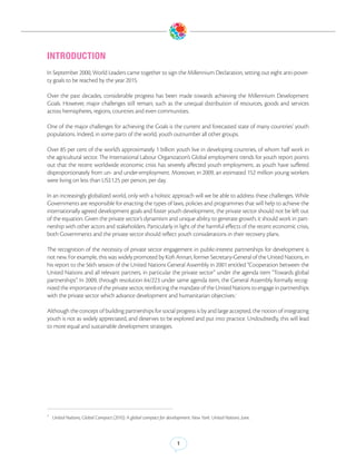 INTRODUCTION
In September 2000, World Leaders came together to sign the Millennium Declaration, setting out eight anti-pover-
ty goals to be reached by the year 2015.

Over the past decades, considerable progress has been made towards achieving the Millennium Development
Goals. However, major challenges still remain, such as the unequal distribution of resources, goods and services
across hemispheres, regions, countries and even communities.

One of the major challenges for achieving the Goals is the current and forecasted state of many countries’ youth
populations. Indeed, in some parts of the world, youth outnumber all other groups.

Over 85 per cent of the world’s approximately 1 billion youth live in developing countries, of whom half work in
the agricultural sector. The International Labour Organization’s Global employment trends for youth report points
out that the recent worldwide economic crisis has severely affected youth employment, as youth have suffered
disproportionately from un- and under-employment. Moreover, in 2009, an estimated 152 million young workers
were living on less than US$1.25 per person, per day.

In an increasingly globalized world, only with a holistic approach will we be able to address these challenges. While
Governments are responsible for enacting the types of laws, policies and programmes that will help to achieve the
internationally agreed development goals and foster youth development, the private sector should not be left out
of the equation. Given the private sector’s dynamism and unique ability to generate growth, it should work in part-
nership with other actors and stakeholders. Particularly in light of the harmful effects of the recent economic crisis,
both Governments and the private sector should reflect youth considerations in their recovery plans.

The recognition of the necessity of private sector engagement in public-interest partnerships for development is
not new. For example, this was widely promoted by Kofi Annan, former Secretary-General of the United Nations, in
his report to the 56th session of the United Nations General Assembly in 2001 entitled “Cooperation between the
United Nations and all relevant partners, in particular the private sector” under the agenda item “Towards global
partnerships”. In 2009, through resolution 64/223 under same agenda item, the General Assembly formally recog-
nized the importance of the private sector, reinforcing the mandate of the United Nations to engage in partnerships
with the private sector which advance development and humanitarian objectives.1

Although the concept of building partnerships for social progress is by and large accepted, the notion of integrating
youth is not as widely appreciated, and deserves to be explored and put into practice. Undoubtedly, this will lead
to more equal and sustainable development strategies.




1
    United Nations, Global Compact (2010). A global compact for development. New York: United Nations. June.



                                                                     1
 