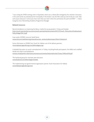 “I was visiting the SPARK training centre in Diyarbakır, which was a vibrant flat managed by the volunteer instructors,
in the centre of the city, donated by the municipality. In the kitchen I saw this little cookie jar, and on the jar it said: ‘Take
some if you need, put in some if you have more than you need’. I think this summarizes the spirit of SPARK!” — Deniz
Sungurlu, Cisco Networking Academy Programme Manager

Related resources

Recommendations on improving the labour market for young people in Turkey and Sweden
http://youth-partnership-eu.coe.int/youth-partnership/documents/EKCYP/Youth_Policy/docs/Employment/
Policy/Inlaga-ENG-3.pdf

Case study of SPARK instructor Serdil Demir
www.cisco.com/web/learning/netacad/success_stories/studentImpact/DemirTurkey.html 

Some information on SPARK from Youth for Habitat, one of the delivery partners 
www.habitaticingenclik.org.tr/en/bilisimdegenc.asp 

A detailed discussion on youth unemployment in Turkey, including female participation, the skilled and unskilled
divide and urban-rural breakdowns
www.eu-employment-observatory.net/resources/reviews/NationalArticles/Turkey-YMRvw2010.pdf 

The Facebook group for volunteer peer educators
www.facebook.com/bilisimdegenchareket

The implementing non-governmental organization partner, Youth Association for Habitat
www.habitaticingenclik.org.tr/en/




                                                               37
 