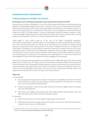 STARWOOD HOTELS AND RESORTS

Tackling employment and skills: Latin America
Breaking the cycle: enabling young people to gain professional and personal skills
Starwood Hotels and Resorts Worldwide, Inc., one of the world’s leading hotel and leisure companies, gives young
people from disadvantaged backgrounds the chance to break the ruinous cycle of unemployment and underem-
ployment by providing youth with in-depth training and tangible work experience in the hospitality industry. The
Youth Career Initiative (YCI) was first established in 1995 and is currently managed by the International Business
Leaders Forum (IBLF). YCI brings together a number of traditionally competitive hospitality companies in order
to share knowledge, develop policies and actively implement initiatives that will have a positive impact on young
people. Starwood takes part in the YCI in a number of markets, one of which is Mexico.

Young people in Latin America make up 50 per cent of the region’s unemployed population,13
which presents the possibility for increased violence, crime and rebellion, and poses a potential threat to the demo-
cratic values that have recently taken root. Mexico’s youth unemployment rate is double that of adults, putting
pressure on young people to either take up positions in the insecure underground economy, or to migrate to the
United States. In recognition of this, the Mexican Government’s response has included the launch of the Youth
Employment Summit in 2004, and the First Employment Programme, which encourages companies to hire first-
time job seekers. The results of these initiatives have been mixed, however, and have demonstrated the need for a
cross-sectoral approach to address youth unemployment and underemployment. In recent years, Starwood has
acknowledged this need and launched programmes aimed at engaging with young people.

Starwood first implemented these programmes in its Mexican hotels in 2008, beginning with the Sheraton Maria
Isabel, and the W Mexico City. The impetus came from the International Business Leaders Forum’s International
Tourism Partnership, which brings together leading hospitality companies to demonstrate that social and environ-
mental responsibility make good business sense. Under this programme, Starwood has displayed a serious com-
mitment to all the young people involved, and to the Forum as a whole. Improvements have been made to the
programme year after year, and it is now a core aspect of the hotels’ operation.

Objectives
For young people
       zz Give young people the opportunity to improve their long-term employability and enhance their lifetime
             social and economic opportunities, by providing a structured programme that allows them to improve
             upon a variety of personal and professional skills
       zz Empower young people to make informed career choices, and to break the negative cycles of un employ-
             ment and underemployment
       zz Offer    relevant and tangible training opportunities within highly reputable hotel companies, which may
             lead to job opportunities inside or outside the hospitality industry
For Starwood
       zz Provide Starwood with a recruitment pipeline of high-quality, committed staff

       zz Enable Starwood to fulfil the strategic priority of enriching the communities in which they work by foster-
             ing opportunities for growth and development

13
     Ha, Byung-jin and others. (2010). Youth employment in crisis. Discussion Paper, DP/201/2010. Geneva: International Institute for Labour Studies.
     Available from http://www.ilo.org/public/english/bureau/inst/download/dp201.pdf.


                                                                         38
 