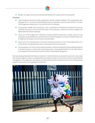 zz Broaden the range of personal and professional development opportunities for existing staff

Processes
    zz Local    non-governmental and public organizations identify suitable candidates. The young people, typi-
         cally aged 18 to 21, must have completed high school or its equivalent, and must have limited or no means
         to find, legitimate employment or to continue further in education.
    zz Young     people undergo 750 training hours, with a combination of theoretical and practical instruction,
         including mentoring in life and work skills. Most of this teaching is carried out by senior managers and
         highly experienced hotel employees.
    zz 40    per cent of the programme is devoted to classroom-based training, and it includes sessions on job
         preparation, career development, personal finance and self-management, as well as transferable skills, such
         as telephone techniques, customer service and work safety
    zz 60 per cent of the training focuses on practical vocational instruction in over 15 hotel departments on a
         rotational basis, including culinary, events, maintenance and human resources
    zz Upon graduation, the Youth Career Initiative provides a certificate endorsed by all participating properties
         in the given location, as well as other supporting partners. Young people benefit from the value inherent
         to the approval of the top brands that are involved in delivering the programme.

Each participating Starwood hotel makes an important in-kind investment consisting of 24 weeks of on-duty meals
and transport stipends, uniforms, training facilities and materials, as well as the time commitment of hotel staff and
management in the organisation and delivery of training. Starwood also provides function rooms and banqueting
support for key events such as graduation ceremonies.




                                                                                                                         Photo Credit: United Nations)




                                                         39
 