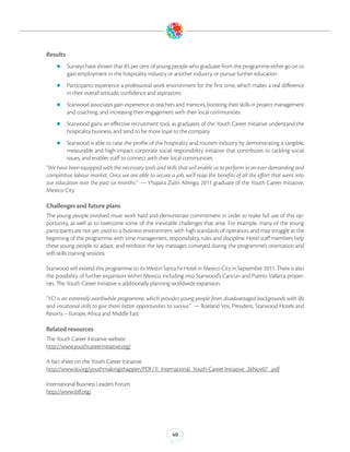 Results
    zz Surveys have shown that 85 per cent of young people who graduate from the programme either go on to
          gain employment in the hospitality industry or another industry, or pursue further education
    zz Participants experience a professional work environment for the first time, which makes a real difference
          in their overall attitude, confidence and aspirations
    zz Starwood associates gain experience as teachers and mentors, boosting their skills in project management
          and coaching, and increasing their engagement with their local communities
    zz Starwood gains an effective recruitment tool, as graduates of the Youth Career Initiative understand the
          hospitality business, and tend to be more loyal to the company
    zz Starwood is able to raise the profile of the hospitality and tourism industry by demonstrating a tangible,
          measurable and high-impact corporate social responsibility initiative that contributes to tackling social
          issues, and enables staff to connect with their local communities
“We have been equipped with the necessary tools and skills that will enable us to perform in an ever-demanding and
competitive labour market. Once we are able to secure a job, we’ll reap the benefits of all the effort that went into
our education over the past six months.” — Yhajaira Zulín Abrego, 2011 graduate of the Youth Career Initiative,
Mexico City

Challenges and future plans
The young people involved must work hard and demonstrate commitment in order to make full use of this op-
portunity, as well as to overcome some of the inevitable challenges that arise. For example, many of the young
participants are not yet used to a business environment with high standards of operation, and may struggle at the
beginning of the programme with time management, responsibility, rules and discipline. Hotel staff members help
these young people to adapt, and reinforce the key messages conveyed during the programme’s orientation and
soft-skills training sessions.

Starwood will extend this programme to its Westin Santa Fe Hotel in Mexico City in September 2011. There is also
the possibility of further expansion within Mexico, including into Starwood’s Cancun and Puerto Vallarta proper-
ties. The Youth Career Initiative is additionally planning worldwide expansion.

“YCI is an extremely worthwhile programme, which provides young people from disadvantaged backgrounds with life
and vocational skills to give them better opportunities to survive.” — Roeland Vos, President, Starwood Hotels and
Resorts – Europe, Africa and Middle East

Related resources
The Youth Career Initiative website
http://www.youthcareerinitiative.org/

A fact sheet on the Youth Career Initiative
http://www.ilo.org/youthmakingithappen/PDF/1l_International_Youth-Career-Initiative_26Nov07_.pdf

International Business Leaders Forum
http://www.iblf.org/




                                                          40
 