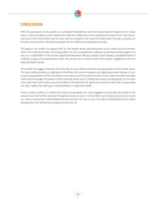 CONCLUSION
With the publication of this toolkit, we at Restless Development and the United Nations Programme on Youth
hope to have provided a useful roadmap for effective collaboration and cooperation between youth and the pri-
vate sector. We firmly believe that we must work to strengthen this important relationship if we are to achieve our
broader socio-economic development goals, like the Millennium Development Goals.

Throughout, the toolkit has argued that for the private sector, partnering with youth makes sound economic
sense. Firms should conceive of young people not only as appropriate corporate social responsibility targets, but
also as co-stakeholders in the process of global development. Because today’s youth displays unparalleled levels of
creativity, energy and entrepreneurial spirit, the private sector would benefit from greater engagement with this
large population group.

This should not suggest, however, that there are no active alliances between young people and the private sector.
The case studies provide just a glimpse of the efforts that some companies and organizations are making to incor-
porate young people into both the present and trajectory of the world economy. It is our hope that these examples
inspire and encourage companies to think creatively about how to involve and support young people. At the same
time, and more importantly, they are intended to demonstrate the significant economic value that young people
can add, a reality that often goes underestimated, or neglected entirely.

There is ample evidence to indicate that when young people are more engaged economically, particularly in the
private sector, the benefits resonate throughout society. As such, it is incumbent upon today’s private sector actors
not only to harness the underutilized potential of youth, but also to spur the type of sustainable human capital
development that will ensure a prosperous future for all.




                                                         41
 