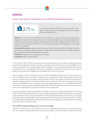 ANNEXES
Annex 1: Case study: Un Techo para mi Pais (UTPMP) rallies the private sector



                                              Un Techo Para Mi Pais (UTPMP) was founded in 1997 in Santi-
                                              ago de Chile by a group of Civil Engineering University students,
                                              along with Felipe Berrios S.J.


   Mission: Un Techo para mi Pais (UTPMP) strives to improve the quality of life of impoverished families
   through the construction of transitional houses and the implementation of social inclusion programmes.
   UTPMP denounces the often-precarious realities presented by the slum neighborhoods that are home to
   millions of Latin Americans. UTPMP works to involve the general public in the building of a more united,
   poverty-free continent.
   International presence: Argentina, the Plurinacional State of Bolivia, Brazil, Chile, Colombia, Costa Rica,
   the Dominican Republic, Ecuador, El Salvador, Guatemala, Haiti, Honduras, Mexico, Nicaragua, Paraguay,
   Peru, Uruguay and the Bolivarian Republic of Venezuela.
   Volunteers: 400,000 youth volunteers across the region
   Employees: 388 young professionals


Un Techo para mi Pais (UTPMP) is an international non-profit organization led by students and young profession-
als. Each day, the organization pools the resources, knowledge and volunteering spirit of an array of different actors
in order to improve the lives of underprivileged families throughout Latin America and the Caribbean. By construct-
ing transitional homes and designing social inclusion programmes, UTPMP works to stem the vicious cycles of
poverty and socioeconomic inequality that have plagued Latin America for centuries.

Since its inception in 1997, Un Techo para mi Pais (UTPMP) has played a fundamental role in the construction of
more than 78,000 homes for the region’s marginalized and impoverished. Through volunteer-driven construction
projects, the organization has set about raising the standard of living for thousands of the families that endure sub-
standard housing conditions on the outskirts of large Latin American cities. Moreover, having relied upon the hard
work of some 400,000 volunteers, and supported by international organizations such as Multilateral Investment
Fund (MIF) of the Inter-American Development Bank (IDB), UTPMP has fostered an important new sense of social
and economic stakeholdership among Latin Americans from all walks of life.

Apart from involving more than a quarter million individuals in the process of regional development, Un Techo para
mi Pais (UTPMP) has also been able to form key, mutually beneficial partnerships with private sector companies.
These relationships have not only proven beneficial for thousands of disadvantaged Latin Americans, but they have
also brought about measurable gains for participating companies. This case study summarily explores how UTPMP
has furthered region-wide development by facilitating multi-sectoral cooperation, to the benefit of firms, individual
volunteers and local communities alike.

The UTPMP strategy: building private sector partnerships
In order for Un Techo para mi Pais (UTPMP) to carry out its agenda of reducing poverty and structural inequal-
ity in Latin America, the organization relies heavily upon the support of private companies, at both the local and


                                                         42
 