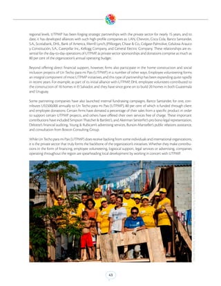 regional levels. UTPMP has been forging strategic partnerships with the private sector for nearly 15 years, and to
date, it has developed alliances with such high-profile companies as: LAN, Chevron, Coca Cola, Banco Santander,
S.A., Scotiabank, DHL, Bank of America, Merrill Lynch, JPMorgan, Chase & Co., Colgate-Palmolive, Celulosa Arauco
y Constitución, S.A., Caterpillar Inc., Kellogg Company, and General Electric Company. These relationships are es-
sential for the day-to-day operations of UTPMP, as private sector sponsorships and donations comprise as much as
80 per cent of the organization’s annual operating budget.

Beyond offering direct financial support, however, firms also participate in the home construction and social
inclusion projects of Un Techo para mi Pais (UTPMP) in a number of other ways. Employee volunteering forms
an integral component of most UTPMP initiatives, and this type of partnership has been expanding quite rapidly
in recent years. For example, as part of its initial alliance with UTPMP, DHL employee volunteers contributed to
the construction of 10 homes in El Salvador, and they have since gone on to build 20 homes in both Guatemala
and Uruguay.

Some partnering companies have also launched internal fundraising campaigns. Banco Santander, for one, con-
tributes US$500,000 annually to Un Techo para mi Pais (UTPMP), 80 per cent of which is funded through client
and employee donations. Certain firms have donated a percentage of their sales from a specific product in order
to support certain UTPMP projects, and others have offered their own services free of charge. These important
contributions have included Simpson Thatcher & Bartlett’s, and Akerman Senterfitt’s pro bono legal representation,
Deloitte’s financial auditing, Young & Rubicam’s advertising services, Burson-Marsteller’s public relations assistance,
and consultation from Boston Consulting Group.

While Un Techo para mi Pais (UTPMP) does receive backing from some individuals and international organizations,
it is the private sector that truly forms the backbone of the organization’s initiatives. Whether they make contribu-
tions in the form of financing, employee volunteering, logistical support, legal services or advertising, companies
operating throughout the region are spearheading local development by working in concert with UTPMP.




                                                                                                                          DHL Employees volunteering for Un Techo Para Mi Pais. (Photo Credit: Un Techo Para Mi Pais)




                                                          43
 