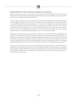 Understanding the benefits of corporate participation in development
When businesses partner with Un Techo para mi Pais (UTPMP) to support development initiatives, the residual
benefits are not felt solely by local impoverished populations. Rather, the process inevitably produces a number of
other positive externalities, both social and economic.

At the firm level, companies such as LAN Airlines, DHL, and Arauco have buttressed their corporate social respon-
sibility strategies by making Un Techo para mi Pais (UTPMP) one of their key beneficiaries. Even beyond corporate
social responsibility, nearly all partnering companies have been able to strengthen their wider brand images by
working on the ground to benefit Latin America’s most vulnerable communities. Participation in local commu-
nity development has allowed private firms to increase their overall appeal among current and future customers.
Moreover, firms that have engaged their employees in UTPMP home construction programmes have witnessed a
strengthening of inter-company teamwork, integration, communication and camaraderie.

Meanwhile, the private sector’s many alliances with Un Techo para mi Pais (UTPMP) have also wrought gains at a
broader level. There is little doubt that increasing social cohesion and reducing poverty and inequality make mac-
roeconomic sense. Because most all Latin Americans struggling with poverty are forced to spend most all of their
limited resources satisfying immediate their needs, like food and shelter, they do not have the option to invest their
resources profitably, or to purchase many value-added goods or services. Understanding that there is a diminishing
marginal utility of wealth is an important first step for all economic actors to take towards addressing this issue.

In this sort of context, firms miss out on the purchasing power of a large customer base. The private sector un-
doubtedly has a vested interest in reducing poverty and inequality, especially if it hopes to broaden its market share
while enjoying the stability afforded by steadily increasing growth rates. It should not be considered coincidental
that in Brazil, for example, recent years of great economic growth have been accompanied by steady reductions in
most all indicators of inequality.




                                                         44
 