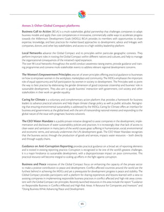 Annex 2: Other Global Compact platforms
Business Call to Action (BCtA) is a multi-stakeholder, global partnership that challenges companies to adapt
business models and apply their core competencies in innovative, commercially viable ways to accelerate progress
towards the Millennium Development Goals (MDGs). BCtA provides its members with opportunities to share
expertise, knowledge, and best practices for market-based approaches to development; advice and linkages with
companies, donors, and other key stakeholders; and access to a high visibility leadership platform.

Local Networks advance the Global Compact and its principles within particular geographic contexts. They
perform important roles in rooting the Global Compact within different nations and cultures, and help to manage
the organizational consequences of the initiative’s rapid expansion.
The over 90 Local Networks throughout the world conduct awareness-raising events, provide guidance and train-
ing programmes and convene multi-stakeholder events to address relevant regional development concerns.

The Women’s Empowerment Principles area set of seven principles offering practical guidance to businesses
on how to empower women in the workplace, marketplace and community. The MDGs emphasize the important
role of equal opportunity and full participation by women in society to development. The Principles seek to point
the way to best practice by elaborating the gender dimension of good corporate citizenship and business’ role in
sustainable development. They also aim to guide business’ interaction with government, civil society and other
stakeholders in their work on gender equality.

Caring for Climate is a voluntary and complementary action platform that provides a framework for business
leaders to advance practical solutions and help shape climate change policy as well as public attitudes. Recogniz-
ing that ensuring environmental sustainability is addressed by the MDGs, Caring for Climate offers an interface for
business and governments at the global level, with the aim of transcending national interests and responding to the
global nature of the issue with pragmatic business solutions.

The CEO Water Mandate is a public-private initiative designed to assist companies in the development, imple-
mentation and disclosure of water sustainability policies and practices. It is increasingly clear that lack of access to
clean water and sanitation in many parts of the world causes great suffering in humanitarian, social, environmental
and economic terms, and seriously undermines the UN development goals. The CEO Water Mandate recognizes
that the business sector, through the production of goods and services, impacts water resources – both directly
and through supply chains.

Guidance on Anti-Corruption Reporting provides practical guidance on a broad set of reporting elements
and is rooted in existing reporting practice. Corruption is recognized to be one of the world’s greatest challenges.
It is a major hindrance to sustainable development, with a disproportionate impact on poor communities. This
practical resource will become integral to scaling up efforts in the fight against corruption.

Business and Peace initiatives of the Global Compact focus on enhancing the capacity of the private sector
to make a positive contribution to peace and development. Conflict-affected countries around the world are the
furthest behind in achieving the MDGs and yet a prerequisite for development progress is peace and stability. The
Global Compact provides participants with a platform for sharing experiences and lessons-learned with a view to
assisting companies in implementing responsible business practices in conflict affected and high-risk areas consis-
tent with the Global Compact ten principles. Recently launched resources in this area include the report “Guidance
on Responsible Business in Conflict-Affected and High-Risk Areas: A Resource for Companies and Investors” and
“Doing Business While Advancing Peace and Development




                                                          45
 