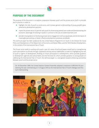 PURPOSE OF THE DOCUMENT
The purpose of this document is to explore cooperation between youth and the private sector, both in principle
and in practice, in order to:
    zz highlight   the role of youth as social actors, and increase general understanding of young people’s great
         potential as development partners;
    zz inspire the private sector to partner with youth by showcasing several case studies and demonstrating the
         economic advantage of investing in youth, in contrast to the cost of underinvestment; and
    zz provide initial guidance on facilitating private sector engagement with young people, and the formation of
         meaningful partnerships, to better influence development processes worldwide.
This technical paper has been produced by the United Nations Programme on Youth in the Division for Social
Policy and Development of the Department of Economic and Social Affairs, and the NGO Restless Development,
in the context of the International Year of Youth.

The Private sector toolkit to working with youth is part of a series of technical papers aimed both at strengthening
youth participation at all levels through cooperation among various stakeholders, as well as at highlighting the role
of youth as agents of development. Building on Youth participation in development, which provides guidance
to development agencies and policymakers, and the Activities kit, which provides guidance to young people on
celebrating the International Year of Youth, this technical paper is a tool geared towards enhancing partnership
between youth and the private sector.


   On 18 December 2009, the United Nations General Assembly adopted a resolution A/RES/64/134 pro-
   claiming the year commencing on 12 August 2010 as the International Year of Youth: Dialogue and Mu-
   tual Understanding.




                                                                                                                        Launch of the 8th edition of the We Care Film Fest. (Photo Credit: United Nations)




                                                         2
 