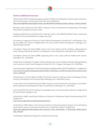 Annex 3: Additional resources
Ashley, Caroline (2010). Accelerating progress towards the Millennium Development Goals through inclusive busi-
ness: achieving impact, moving towards scale. New York. Available from
http://www.unglobalcompact.org/docs/issues_doc/development/Delivering_Results_Moving_Towards_Scale.pdf.

Barrington-Leach, Leanda, and others (2007). Investing in Youth: an Empowerment Strategy. Bureau of European
Policy Advisers, European Commission. April.

Chabaan, Jad (2010). Costs and benefits from investing in youth in the CARICOM Member States: a quantitative
assessment of the youth development strategy, manuscript.

Committee on Integrating the Science of Early Childhood Development. Shonkoff, Jack P. and Deborah H. Phil-
lips, eds. (2000). From Neurons to Neighborhoods: The Science of Early Childhood Development. Washington, D.C.:
National Academies Press.

Cunningham, Wendy and others (2008a), Youth at risk in Latin America and the Caribbean: understanding the
causes, realizing the potential. Directions in Development, human development. Washington, D.C.: World Bank.

Cunningham, Wendy and others (2008b). Supporting youth at risk: a policy toolkit for middle-income countries.
Washington, D.C.: World Bank.

Hempel, Kevin and Wendy Cunningham (2010). Investing in your country’s children and youth today: good policy,
smart economics. Child & Youth Development Notes, vol. IV, No. 1 (August). Washington, D.C.: World Bank.

International Labour Organization. The ILO and Corporate Social Responsibility (CSR). ILO Helpdesk, No. 1. Available from
http://www.ilo.org/wcmsp5/groups/public/@ed_emp/@emp_ent/@multi/documents/publication/
wcms_116336.pdf.

Knowles, James C. and Jere R. Behrman (2005). The economic returns to investing in youth in developing countries:
A review of the literature. HNP Discussion Paper. Washington, D.C.: World Bank, January.

La Cava, Gloria; Carine Clertand Paula Lytle (2004). Investing in youth empowerment and inclusion: a social devel-
opment approach. Social Development Paper, No. 60 (February). Washington D.C.: World Bank.

Larsen, Julie (2010). The case for investing in young people as part of a national poverty reduction strategy, Second
Ed. United Nations Population Fund.

United Nations (2000). United Nations Millennium Declaration. 18 September. General Assembly resolution 55/2.
Available from
http://www.un.org/millennium/declaration/ares552e.htm.

United Nations (2007). Report of the Secretary-General on enhanced cooperation between the United Nations
and all relevant partners, in particular the private sector. 14 September. A/62/341. Available from
http://www.unglobalcompact.org/docs/news_events/9.1_news_archives/2007_11_08/Towards_Global_Partner-
ships_2007.pdf.

United Nations Development Programme. Private Sector Focus Area.



                                                           47
 