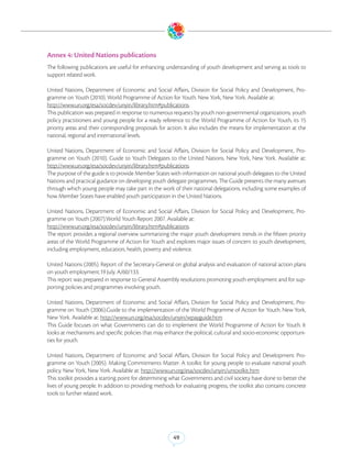 Annex 4: United Nations publications
The following publications are useful for enhancing understanding of youth development and serving as tools to
support related work.

United Nations, Department of Economic and Social Affairs, Division for Social Policy and Development, Pro-
gramme on Youth (2010). World Programme of Action for Youth. New York, New York. Available at:
http://www.un.org/esa/socdev/unyin/library.htm#publications.
This publication was prepared in response to numerous requests by youth non-governmental organizations, youth
policy practitioners and young people for a ready reference to the World Programme of Action for Youth, its 15
priority areas and their corresponding proposals for action. It also includes the means for implementation at the
national, regional and international levels.

United Nations, Department of Economic and Social Affairs, Division for Social Policy and Development, Pro-
gramme on Youth (2010). Guide to Youth Delegates to the United Nations. New York, New York. Available at:
http://www.un.org/esa/socdev/unyin/library.htm#publications.
The purpose of the guide is to provide Member States with information on national youth delegates to the United
Nations and practical guidance on developing youth delegate programmes. The Guide presents the many avenues
through which young people may take part in the work of their national delegations, including some examples of
how Member States have enabled youth participation in the United Nations.

United Nations, Department of Economic and Social Affairs, Division for Social Policy and Development, Pro-
gramme on Youth (2007).World Youth Report 2007. Available at:
http://www.un.org/esa/socdev/unyin/library.htm#publications.
The report provides a regional overview summarizing the major youth development trends in the fifteen priority
areas of the World Programme of Action for Youth and explores major issues of concern to youth development,
including employment, education, health, poverty and violence.

United Nations (2005). Report of the Secretary-General on global analysis and evaluation of national action plans
on youth employment.19 July. A/60/133.
This report was prepared in response to General Assembly resolutions promoting youth employment and for sup-
porting policies and programmes involving youth.

United Nations, Department of Economic and Social Affairs, Division for Social Policy and Development, Pro-
gramme on Youth (2006).Guide to the implementation of the World Programme of Action for Youth. New York,
New York. Available at: http://www.un.org/esa/socdev/unyin/wpayguide.htm
This Guide focuses on what Governments can do to implement the World Programme of Action for Youth. It
looks at mechanisms and specific policies that may enhance the political, cultural and socio-economic opportuni-
ties for youth.

United Nations, Department of Economic and Social Affairs, Division for Social Policy and Development Pro-
gramme on Youth (2005). Making Commitments Matter: A toolkit for young people to evaluate national youth
policy. New York, New York. Available at: http://www.un.org/esa/socdev/unyin/untoolkit.htm
This toolkit provides a starting point for determining what Governments and civil society have done to better the
lives of young people. In addition to providing methods for evaluating progress, the toolkit also contains concrete
tools to further related work.




                                                        49
 