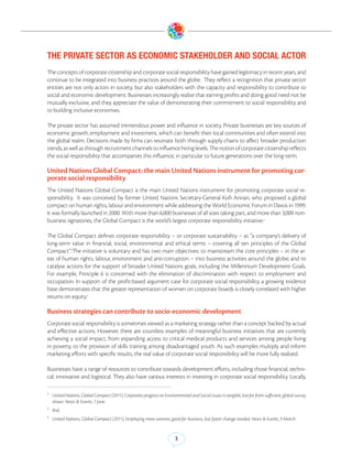 THE PRIVATE SECTOR AS ECONOMIC STAKEHOLDER AND SOCIAL ACTOR
The concepts of corporate citizenship and corporate social responsibility have gained legitimacy in recent years, and
continue to be integrated into business practices around the globe. They reflect a recognition that private sector
entities are not only actors in society, but also stakeholders with the capacity and responsibility to contribute to
social and economic development. Businesses increasingly realize that earning profits and doing good need not be
mutually exclusive, and they appreciate the value of demonstrating their commitment to social responsibility and
to building inclusive economies.

The private sector has assumed tremendous power and influence in society. Private businesses are key sources of
economic growth, employment and investment, which can benefit their local communities and often extend into
the global realm. Decisions made by firms can resonate both through supply chains to affect broader production
trends, as well as through recruitment channels to influence hiring levels. The notion of corporate citizenship reflects
the social responsibility that accompanies this influence, in particular to future generations over the long-term.

United Nations Global Compact: the main United Nations instrument for promoting cor-
porate social responsibility
The United Nations Global Compact is the main United Nations instrument for promoting corporate social re-
sponsibility. It was conceived by former United Nations Secretary-General Kofi Annan, who proposed a global
compact on human rights, labour and environment while addressing the World Economic Forum in Davos in 1999.
It was formally launched in 2000. With more than 6,000 businesses of all sizes taking part, and more than 3,000 non-
business signatories, the Global Compact is the world’s largest corporate responsibility initiative.2

The Global Compact defines corporate responsibility – or corporate sustainability – as “a company’s delivery of
long-term value in financial, social, environmental and ethical terms – covering all ten principles of the Global
Compact”.3The initiative is voluntary and has two main objectives: to mainstream the core principles – in the ar-
eas of human rights, labour, environment and anti-corruption – into business activities around the globe; and to
catalyse actions for the support of broader United Nations goals, including the Millennium Development Goals.
For example, Principle 6 is concerned with the elimination of discrimination with respect to employment and
occupation. In support of the profit-based argument case for corporate social responsibility, a growing evidence
base demonstrates that the greater representation of women on corporate boards is closely correlated with higher
returns on equity.4

Business strategies can contribute to socio-economic development
Corporate social responsibility is sometimes viewed as a marketing strategy rather than a concept backed by actual
and effective actions. However, there are countless examples of meaningful business initiatives that are currently
achieving a social impact, from expanding access to critical medical products and services among people living
in poverty, to the provision of skills training among disadvantaged youth. As such examples multiply and inform
marketing efforts with specific results, the real value of corporate social responsibility will be more fully realized.

Businesses have a range of resources to contribute towards development efforts, including those financial, techni-
cal, innovative and logistical. They also have various interests in investing in corporate social responsibility. Locally,

2
    United Nations, Global Compact (2011). Corporate progress on Environmental and Social issues is tangible, but far from sufficient, global survey
    shows. News & Events, 7 June.
3
    Ibid.
4
    United Nations, Global Compact (2011). Employing more women, good for business, but faster change needed. News & Events, 9 March.


                                                                         3
 