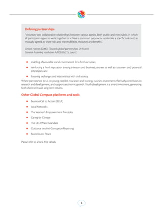 Defining partnerships
   “Voluntary and collaborative relationships between various parties, both public and non-public, in which
   all participants agree to work together to achieve a common purpose or undertake a specific task and, as
   mutually agreed, to share risks and responsibilities, resources and benefits”.

   United Nations (2006). Towards global partnerships. 29 March.
   General Assembly resolution A/RES/60/215, para 2.


    zz enabling a favourable social environment for a firm’s activities;

    zz reinforcing a firm’s reputation among investors and business partners as well as customers and potential
         employees; and
    zz fostering exchanges and relationships with civil society.
Where partnerships focus on young people’s education and training, business investment effectively contributes to
research and development, and supports economic growth. Youth development is a smart investment, generating
both short-term and long-term returns.

Other Global Compact platforms and tools
    zz Business Call to Action (BCtA)

    zz Local Networks

    zz The Women’s Empowerment Principles

    zz Caring for Climate

    zz The CEO Water Mandate

    zz Guidance on Anti-Corruption Reporting

    zz Business and Peace


Please refer to annex 2 for details.




                                                         6
 