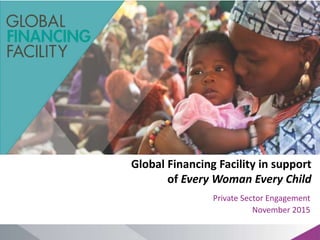 Global Financing Facility in support
of Every Woman Every Child
Private Sector Engagement
November 2015
 