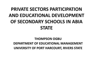 PRIVATE SECTORS PARTICIPATION
AND EDUCATIONAL DEVELOPMENT
OF SECONDARY SCHOOLS IN ABIA
STATE
THOMPSON OGBU
DEPARTMENT OF EDUCATIONAL MANAGEMENT
UNIVERSITY OF PORT HARCOURT, RIVERS STATE
 