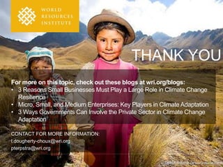 CONTACT FOR MORE INFORMATION: 
l.dougherty-choux@wri.org 
pterpstra@wri.org 
THANK YOU 
For more on this topic, check out these blogs at wri.org/blogs: 
• 3 Reasons Small Businesses Must Play a Large Role in Climate Change 
Resilience 
• Micro, Small, and Medium Enterprises: Key Players in Climate Adaptation 
• 3 Ways Governments Can Involve the Private Sector in Climate Change 
Adaptation 
