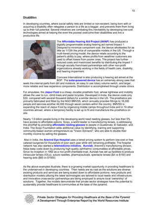 10

Disabilities
In developing countries, where social safety nets are limited or non-existent, being born with or
acquiring a disability often relegates a person to a life as a beggar, and prevents them from living
up to their full potential. Several initiatives are combating this inevitability by developing low-cost
technologies aimed at helping the even the poorest overcome their disabilities and live a
productive life.

                               The Affordable Hearing Aid Project (AHAP) has produced a
                               digitally programmable analog hearing aid named Impact 1.
                               Designed to minimize component cost, the device wholesales for as
                               little as 1/12th the price of comparable models in the US. Through a
                               multi-tiered pricing model, the device retails according to the
                               patient's ability to pay, where profits from wealthier customers are
                               used to offset losses from poorer ones. The project has further
                               reduced costs and maximized benefits by distributing the Impact 1
                               through socially franchised partnerships with other non-profit
                               organizations already working in the fields of health care, disability,
                               and hearing impairment.

                               Comcare International is also producing a hearing aid aimed at the
                               BOP. The solar-powered device has an extremely strong case that
seals the internal parts from dirt and moisture, an easy to use rotary volume switch, and larger,
more reliable and less expensive components. Distribution is accomplished through onsite clinics.

For amputees, the Jaipur Foot is a cheap, durable prosthetic foot, whose lightness and mobility
allows the user to run, climb trees and pedal bicycles. Developed in India, the device costs only
$30, compared with several thousand dollars for a similar device in the US. The prosthetics are
primarily fabricated and fitted by the NGO BMVSS, which annually provides fittings to 16,000
people and services another 44,000 through seven centers within the country. BMVSS is
expanding the reach of Jaipur Foot by organizing mobile camps throughout India and in 19 other
countries abroad, where a temporary facility is set up to fit and manufacture the prosthetics on
site.

Nearly 1.6 billion people living in the developing world need reading glasses, but less than 5%
have access to affordable options. Scojo, a world leader is manufacturing lenses, is addressing
this shortfall by providing affordable reading glasses to people in Guatemala, El Salvador, and
India. The Scojo Foundation adds additional value by identifying, training and supporting
community-based women entrepreneurs as "Vision Advisors", who are able to double their
monthly income by selling the glasses.

 Also in India, the Aravind Eye Hospital uses a tiered pricing system to perform low-cost or free
cataract surgeries for thousands of poor each year while still remaining profitable. The hospital
network has also started a telemedicine initiative. Aurolab, Aravind’s manufacturing division,
helps keep costs down by producing high quality ophthalmic consumables at affordable prices.
Since its inception in 1992 as a non-profit charitable trust, Aurolab has set up facilities to produce
intraocular lenses (IOLs), suture needles, pharmaceuticals, spectacle lenses ($4 vs $150) and
hearing aids ($60 vs $1500).


As the above examples illustrate, there is a growing market opportunity in providing healthcare to
the underserved in developing countries. Their needs are as vast as the solutions are diverse:
existing products and services are being scaled down to affordable portions; new products and
distribution models utilizing the latest technologies are tailored to local needs and infrastructure;
and innovative cross-sector partnerships are being employed to ensure local ‘ownership’ of
solutions. Together, the models demonstrate that private sector strategies have the potential to
sustainably provide healthcare to communities at the base of the pyramid.
 