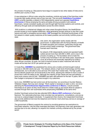 3

the process of scaling up. Discussions have begun to expand to two other states of India and to
another poor country in Asia.

A new enterprise in Africa is also using the incentives, controls and scale of the franchise model
to provide high quality primary care at very low cost. The non-profit HealthStore Foundation
(HSF) currently operates a network of 68 independently owned and operated HealthStore
pharmacies in Kenya employing the same principles driving successful multi-national
franchisers, namely consistent quality and care through tight franchise systems and controls, and
efficiency through scale and standardization across the entire network.

 With locations in underserved villages and urban areas throughout Kenya, the HealthStores
provide access to much-needed healthcare, while generating enough revenue to pay their nurse-
owners and staff a competitive annual salary. HSF leverages the combined buying power of the
full network to obtain quality medicines at the lowest possible cost and strictly controls prices at
retail.

                                     Like Janini, the organization works closely with the
                                     government. It collaborates with the Kenya Ministry of Health
                                     on health education and outreach, particularly though free
                                     primary school health screenings. The government also
                                     licenses each franchise.

                                      Its network of 68 independently owned and operated health
                                      outlets served more than 224,000 in 2004, and is now in the
                                      process of scaling up. The foundation aims to triple the
                                      number of its franchises in the next three years, expanding to
                                      cover all of Kenya and eventually replicating its model in
other African countries. At scale, the cost to improve access to basic medicines with the HS
model will be less than US $1 per person per year.

In Costa Rica, ASEMBIS has established five clinics and a mobile unit that brought medical
services to 350,000 clients last year. The network utilizes a high level of technology and first class
professionals, but is still able to price services 70% lower than market rates. The high quality
service attracts people from all social levels to the clinics, allowing the network to have a scale of
prices tied in with the ability to pay. Although the majority of their clients are low-cost patients –
some even receive care for free - ASEMBIS has been self-sufficient for the last 10 years; 95% of
their budget is composed of resources brought in by customers.

Up to now, ASEMBIS has had control over all the branches, but according to founder Rebeca
Villalobos Vargas, that may soon change: “Work capital is necessary to open a clinic, but since
attending the Pyramid Business Opportunities conference in Mexico, I would consider
franchises as an option as they would allow for a faster scale up and would allow for people to
succeed through their own businesses while perpetuating ASEMBIS at the same time.”

Another franchised venture that also attended WRI’s Mexico BOP conference is Farmacita
Nacional. The nationwide pharmacy chain provides low-cost generics, consultations, and pre-op
services to underprivileged individuals. To supplement their income, the independent franchises
also provide additional services like telephone and Internet. Each pharmacy serves an average of
2,500 households.

The government of Mexico supports the venture by providing generous tax exemptions to
franchised networks. Like the other examples discussed, the pharmacy chain also generates cost
savings due to its size, allowing it to expand into markets currently underserved by the private
sector.
 