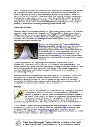5

What’s interesting about all of the models discussed is that they are affordable solutions that rely
on local resources for their manufacturing and use. So in addition to the health benefits, the
projects also create a number of sustainable local jobs relating to the production, selling, and
servicing of the stoves. Also, with the exception of the Gaia project which is just now deploying its
prototype stoves, each model seems to have traction, demonstrating the viability of providing
such solutions on a for-profit basis. Finally, beyond the health and economic benefits the stoves
bring, there are also the added environmental benefits of creating less pollution and using less
biomass, a resource that is becoming increasingly scarce in some areas.

Anti-Malaria Bed Nets
Malaria is another disease responsible for more than one million deaths annually. The social and
economic impacts are particularly devastating in Africa where 90% of deaths occur and poor
children under the age of five are most at risk. Africa’s GDP is thought to be 32% lower than it
would have been if malaria had been effectively controlled 35 years ago. While the race for a
vaccine is on – GlaxoSmithKline recently said one could be licensed by 2010 – current
prevention techniques are inadequate.

                                    Seeing a market opportunity, the Vestergaard Frandsen
                                    Group has developed, patented, and is currently marketing an
                                    insecticide-treated net called PermaNet. The polyester
                                    bednets fully comply with the specifications and requirements
                                    of international aid and health organizations, and lasts for
                                    three to four years without needing to be re-treated. The
                                    company also produces ZeroFly, an insecticide incorporated
                                    plastic sheeting used to provide emergency shelter in disaster
                                    situations.

Another highly-effective and long-lasting insecticide-treated malaria bednet is being
manufactured, produced and sold by for under $5 in east Africa. Tanzania-based A to Z, the
largest privately help manufacturer of bednets in Africa, employs approximately 600 workers and
currently produces 5 million bednets annually for distribution in Tanzania and other African
countries. A to Z is also the lowest cost manufacturer in Africa due to an intense focus on
innovation and productivity.

Both bednets are manufactured locally – PermaNet in Asia and A to Z in Africa – creating local
jobs. Both products were also developed specifically for cash-poor consumers who require
reliable long-term solutions. And like the cooking stove examples above, both companies
demonstrate the viability of businesses that produce products for low-income communities, if
such goods have a clear and demonstrated value to the consumer.

Nutrition
                More than 350 million children and adults worldwide are suffering from malnutrition,
                a problem which accounts for more than half of child mortality in low-income
                countries. In addition to making a person more susceptible to illness in general, a
                diet bereft of proper nutrients can result in otherwise easily preventable diseases.
                For example, a lack of iodine and iron - normally found in foods like meat that are
                often too expensive for the poor to buy - severely impacts child growth and
intellectual development. Vitamin A deficiency is also the main cause of preventable blindness.

Two of the world’s largest consumer goods companies are now developing products aimed at
combating poor nutrition. Proctor & Gamble (P&G) has created NutriStar, a powdered health
drink designed to help kids grow better while also boosting their mental alertness and
performance, while Hindustan Lever Limited (HLL) has developed a more stable iodine for salt
that is effective in preventing iodine deficiency disorder.
 
