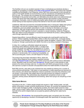 6

The NutriStar roll-out is an excellent example of how a multinational can iteratively develop a
strategy for succeeding in markets at the base of the pyramid (BOP). The product was originally
marketed as NutriDelight in the Philippines, where P&G tried unsuccessfully to both educate the
public on the health benefits of micronutrients as well as manufacture and distribute the product -
all on its own. The company did not possess the local knowledge and reach to deliver
NutriDelight to the poorest communities, and affordable price-points were never attained because
money that would have been better spent creating demand was diverted to public education
campaigns. Eventually, a lack of intellectual property rights allowed local competitors to market a
similar looking but less expensive product that claimed to have the same health benefits.

Undeterred, P&G then launched the re-branded NutriStar drink in Venezuela. Rather than going it
alone again, this time the company began to build a network of partnerships with NGOs,
multilaterals, and local pediatric associations in order to develop its information and product
awareness. P&G also sought partners with expertise in production and distribution, or with
government or NGO agencies involved in education or social marketing. Unlike the Philippines,
P&G also relied on local enterprises to manufacture and distribute the product, adding additional
value through regional job creation.

Despite these efforts, it proved difficult to reach the people who could benefit most from the
product. Political instability impeded P&G’s ability to refine the model further, eventually leading
the company to pull NutriStar out of the Venezuelan market all together. However, P&G continues
to press on: through a partnership with USAID, the drink is now being marketed in Nicaragua.

In India, HLL is selling an affordable iodized salt aimed at
eliminating iodine deficiency disorder (IDD), a condition that
hinders the growth and intellectual development of 70 million
people worldwide. Like P&G, HLL has added local partners to
its value chain. By using village-based entrepreneurs to sell
products in remote areas, HLL is ensuring its availability, as
well as providing jobs, income, and self-respect for the poor.

The product has since been replicated in Africa, where the
Unilever Africa Regional Group created a separate business
unit called Popular Foods to target mass-market consumers with nutritious foods at affordable
prices. Marketed under the brand name Annapurna, the salt is sold in small sachets to help
preserve the iodine and keep costs low. In conjunction with NGOs and governments, Unilever
also sponsors a project to educate rural populations about the health benefits of iodized salt.

Both P&G and HLL were able to get a foothold into new markets by entering into a number of
unconventional partnerships. They relied on local expertise to create awareness and demand for
their products, and utilized local distribution chains to penetrate rural areas they otherwise could
not access. In the process, they added value to the local economy by creating a number of
sustainable livelihoods. The partnerships also allowed both companies to focus on their
strengths, namely product development and branding, rather than trying to do everything on their
own.

Water-borne Illnesses
According to the UN, 1.3 billion people already lack access to “safe” drinking water, and with
global consumption of water currently doubling every 20 years, 48 countries are expected to face
chronic water shortages by 2025. In developing countries, this means higher prices for clean
water, and as a result, higher rates of diarrhea and other illnesses; at any one time, it is estimated
that half of the world’s hospital beds are occupied by patients suffering from water-borne
diseases.

One company, KX industries, has recognized the growing need, and seized upon the market
opportunity by developing a nanotech microbiological water filter specifically for emerging market
 