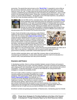 7

economies. The gravity-flow device known as the “World Filter” is expected to cost as little as
$6, and remove chemicals, bacteria, and viruses to provide clean and safe water for an entire
family for only $ .02 / day. To keep costs low and quickly scale their operations, the US-based
company is establishing local partnerships for both manufacturing and distribution, using a model
similar to the beverage bottling industry. While other competing technologies do exist – such as
ceramic or reverse osmosis filtration – the KX filter is one of the least expensive, due partially to
the fact that it was developed explicitly for BOP markets.

                Like the P&G and HLL examples above, Indian water filter manufacturer Mytry
                faced challenges raising awareness about the usefulness of its product to rural
                populations; in this case, the potential dangers of drinking water that contains
                high flouride levels. Developed at the IIT Kanpur, the filter technology has been
                proven to remove fluoride, making groundwater safe for consumption. To
                educate the market, Mytry developed a marketing strategy that included hiring
                an award-winning group of entertainers to travel to different communities and
educate people about the benefits of its fluoride removal filter.

Finally, Proctor & Gamble is also producing a water filtration
system for low-income households. Marketed under the brand
name PuR, the company sells single serving sachets that
contain the same ingredients that are found in municipal water
treatment systems. Each sachet is capable of treating up to 10
liters of water. Adding one sachet to a bucket of dirty water
forces all the bacteria, viruses and pollutants to aggregate at
the bottom, leaving pure and safe drinking water at the top.
The sachets are ideal for BOP markets; their small size makes
them convenient to transport and store, and their low cost -
about US$ 0.10 in the commercial model – ensure that even the poorest families can make use of
them. P&G is now working in collaboration with non-governmental organizations and
governments to develop a sustainable market-based approach for delivery.

Like the nutrition examples above, each water filter company relies on local partners for
manufacturing and distribution. In areas where potential customers need to be educated on a
product's utility, local partnerships have also proven beneficial.


Insurance and Finance
In developing countries, there is a strong correlation between access to finance and access to
healthcare. Getting the poor to bank, and bank profitably, could push rural finance and healthcare
past a tipping point: from philanthropy with a hint of business logic to real commerce with a hint of
compassion. To test this assumption, a number of new initiatives are using private sector
strategies to increase the availability of both.

One such model in Africa is piloting an approach to health
insurance arising from principles of solidarity and mutual
assistance. With support from USAID, groups called Mutual
Health Organizations (MHOs) are being set up in 11
countries to provide affordable general and reproductive
healthcare to women. Their structure is similar to microfinance
self-help groups (SHGs), where women make monthly or
semi-annual contributions that are pooled to cover future expenses of its members. The
Organizations also leverage their combined bargaining power to negotiate better rates for a
predetermined set of health services provided by affiliated clinics and hospitals.

Enrollment numbers are growing exponentially. In Rwanda alone, membership grew from 88,000
 