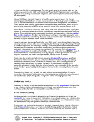 8

to more than 200,000 in just three years. The rapid growth is partly attributable to the fact that,
unlike many government or NGO health initiatives, Mutual Health Organizations are viewed as
legitimate because they are completely indigenous, often stemming from local solidarity networks
that already exist.

Although MHOs are financially fragile for at least five years, research shows that they are
increasing access to healthcare services in poor countries. In Rwanda, pregnant members were
up to 65 percent more likely to visit modern healthcare providers than pregnant non-members.
Efforts are now being made to coordinate the involvement of the government, donors, and non-
governmental organizations (NGOs) whose support is critical to the survival of young MHO.

Also in Africa, a consortium comprising AAR, K-Rep Bank and K-Rep Development Agency has
initiated an innovative, private sector driven, commercially viable and replicable health financing
scheme. The project has made great strides in developing two key products in Kenya: the Afya
Card and the Afya Loan. The Card is a family based health plan designed to provide for basic
healthcare needs for the entire family. The Loan product makes the Card affordable, giving clients
the ability to pay for the health plan in flexible installments.

Insurance plans are also being offered to the poor. ICICI, India’s second largest bank, has made
providing financial services to the poor an integral part of their long-term growth strategy. Through
its rural banking division, the company is offering a wide variety financial services that meet both
the needs and income levels of its clients, predominantly farmers and day laborers that are
particularly vulnerable to injury, illness, and exploitation. For example, ICICI sells personal-
accident insurance at its rural branches for $2 a year, with a payout of about $2,200 in case of
death and half that in case of debilitating injury. By stepping in where government and NGO
programs have failed, the bank is helping to address the root causes of poverty.

Also in India, the Jana Suraksha Scheme is providing affordable life insurance specifically
designed for the lower income group in rural areas of Andhra Pradesh. The product is being
offered by Aviva Life Insurance, a joint venture between Dabur, India’s leading producer of
traditional healthcare products, and Aviva, the world’s sixth largest insurance Group. In
partnership with Laskshmi Vilas Bank, the scheme has also been extended to SHGs, giving the
female members special credit protection against their loan in the eventuality of an unfortunate
incident.

Expenses from illness, injury or death can leave a family permanently indebted. Through a
combination of cross-sector partnerships and income appropriate solutions, the examples above
provide affordable options that give the poor greater control in managing these risks.


World Class Service
Healthcare for the poor is typically regarded as substandard, and it sometimes is. But a number
of new initiatives are turning this assumption on its head, proving that affordable world class
healthcare can be affordable to markets at the base of the pyramid.

Hi-Tech Healthcare Delivery
 Hardly a day has gone by recently without a flurry of news stories about the bird flu and the
inevitability of a human flu pandemic. If the locations of recent outbreaks are any indication, this
pandemic will likely start in a rural developing area where healthcare and infrastructure is limited,
and then spread quickly throughout an increasingly connected world.

One company has pioneered an approach to stop such a pandemic before it starts. In Peru, the
for-profit Voxiva has developed and implemented a technology platform that enables medical
professionals to collect health data in real-time and communicate with one another in order to
 