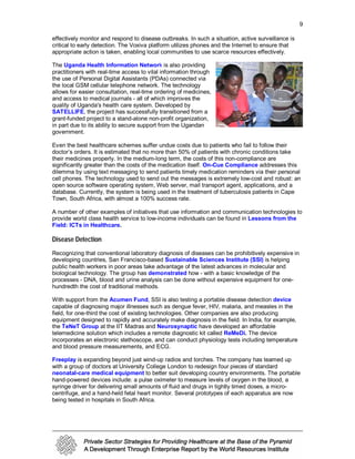 9

effectively monitor and respond to disease outbreaks. In such a situation, active surveillance is
critical to early detection. The Voxiva platform utilizes phones and the Internet to ensure that
appropriate action is taken, enabling local communities to use scarce resources effectively.

The Uganda Health Information Network is also providing
practitioners with real-time access to vital information through
the use of Personal Digital Assistants (PDAs) connected via
the local GSM cellular telephone network. The technology
allows for easier consultation, real-time ordering of medicines,
and access to medical journals - all of which improves the
quality of Uganda's health care system. Developed by
SATELLIFE, the project has successfully transitioned from a
grant-funded project to a stand-alone non-profit organization,
in part due to its ability to secure support from the Ugandan
government.

Even the best healthcare schemes suffer undue costs due to patients who fail to follow their
doctor’s orders. It is estimated that no more than 50% of patients with chronic conditions take
their medicines properly. In the medium-long term, the costs of this non-compliance are
significantly greater than the costs of the medication itself. On-Cue Compliance addresses this
dilemma by using text messaging to send patients timely medication reminders via their personal
cell phones. The technology used to send out the messages is extremely low-cost and robust: an
open source software operating system, Web server, mail transport agent, applications, and a
database. Currently, the system is being used in the treatment of tuberculosis patients in Cape
Town, South Africa, with almost a 100% success rate.

A number of other examples of initiatives that use information and communication technologies to
provide world class health service to low-income individuals can be found in Lessons from the
Field: ICTs in Healthcare.

Disease Detection
Recognizing that conventional laboratory diagnosis of diseases can be prohibitively expensive in
developing countries, San Francisco-based Sustainable Sciences Institute (SSI) is helping
public health workers in poor areas take advantage of the latest advances in molecular and
biological technology. The group has demonstrated how - with a basic knowledge of the
processes - DNA, blood and urine analysis can be done without expensive equipment for one-
hundredth the cost of traditional methods.

With support from the Acumen Fund, SSI is also testing a portable disease detection device
capable of diagnosing major illnesses such as dengue fever, HIV, malaria, and measles in the
field, for one-third the cost of existing technologies. Other companies are also producing
equipment designed to rapidly and accurately make diagnosis in the field. In India, for example,
the TeNeT Group at the IIT Madras and Neurosynaptic have developed an affordable
telemedicine solution which includes a remote diagnostic kit called ReMeDi. The device
incorporates an electronic stethoscope, and can conduct physiology tests including temperature
and blood pressure measurements, and ECG.

Freeplay is expanding beyond just wind-up radios and torches. The company has teamed up
with a group of doctors at University College London to redesign four pieces of standard
neonatal-care medical equipment to better suit developing country environments. The portable
hand-powered devices include: a pulse oximeter to measure levels of oxygen in the blood, a
syringe driver for delivering small amounts of fluid and drugs in tightly timed doses, a micro-
centrifuge, and a hand-held fetal heart monitor. Several prototypes of each apparatus are now
being tested in hospitals in South Africa.
 