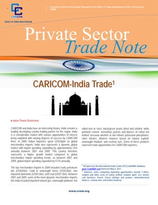 A product of the Private Sector Outreach of the Office of Trade Negotiations (OTN), formerly the
+                                         CRNM




                 Private Sector
                      Trade Note
                          CARICOM-India Trade1


     INDIA TRADE   OVERVIEW

    CARICOM and India have an interesting history. India remains a        rolled iron or steel; black/green beans dried and shelled; white
    leading developing country trading partner for the region. India      portland cement; mens/boys jackets and blazers of cotton not
    is a considerable market with various opportunities of interest       knitted; beeswax whether or not refined; potassium phosphates;
    being exploited with varying degrees of success by CARICOM            silver nitrates; bitumen mixtures based on natural asphalt;
    firms. In 2009, Indian importers spent US$266bn on global             unwrought rhodium; and cashew nuts. Some of these products
    merchandise imports. India also represents a dynamic global           represent trade opportunities for CARICOM exporters.
    market with import spending expanding by approximately 23%
    annually between 2001 and 2009. This country therefore
    represents a higher growth market compared to global
    merchandise import spending trends, as between 2001 and
    2009, global import spending expanded by 9.2% annually.
                                                                          ___________________________________________ 
                                                                          1
                                                                            All data from the International trade Centre (ITC) tradeMAP database.
    The top merchandise imports in 2009 included crude petroleum          www.TradeMAP.com Retrieved May 6, 2011
    oils (US$65bn); Gold in unwrought forms (US$23bn); non                2
                                                                             However, some competing importing opportunities include T-shirts,
    industrial diamonds (US$9.2bn); and Coal (US$7.5bn). Between          singlets and other vests of cotton, knitted; aviation spirit; rice; bovine
    2001 and 2009, some of the most dynamic merchandise imports           cuts boneless, frozen; frozen shrimps and prawns; unmanufactured
    into India included liquefied natural gas; unwrought platinum; hot    tobacco; cashew nuts; and leather footwear.



                                                             www.crnm.org
 
