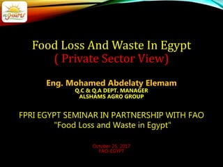 Food Loss And Waste In Egypt
( Private Sector View)
Eng. Mohamed Abdelaty Elemam
Q.C & Q.A DEPT. MANAGER
ALSHAMS AGRO GROUP
FPRI EGYPT SEMINAR IN PARTNERSHIP WITH FAO
"Food Loss and Waste in Egypt"
October 25, 2017
FAO-EGYPT
 