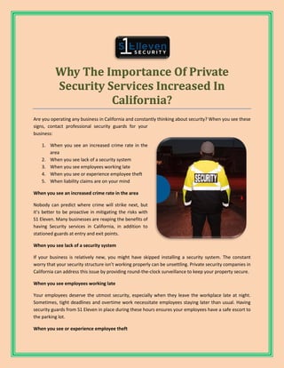 Why The Importance Of Private
Security Services Increased In
California?
Are you operating any business in California and constantly thinking about security? When you see these
signs, contact professional security guards for your
business:
1. When you see an increased crime rate in the
area
2. When you see lack of a security system
3. When you see employees working late
4. When you see or experience employee theft
5. When liability claims are on your mind
When you see an increased crime rate in the area
Nobody can predict where crime will strike next, but
it’s better to be proactive in mitigating the risks with
S1 Eleven. Many businesses are reaping the benefits of
having Security services in California, in addition to
stationed guards at entry and exit points.
When you see lack of a security system
If your business is relatively new, you might have skipped installing a security system. The constant
worry that your security structure isn’t working properly can be unsettling. Private security companies in
California can address this issue by providing round-the-clock surveillance to keep your property secure.
When you see employees working late
Your employees deserve the utmost security, especially when they leave the workplace late at night.
Sometimes, tight deadlines and overtime work necessitate employees staying later than usual. Having
security guards from S1 Eleven in place during these hours ensures your employees have a safe escort to
the parking lot.
When you see or experience employee theft
 