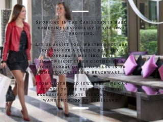 Shopping in the Caribbean is hard
sometimes especially if you love
shopping.
Let us assist you, whether you are
looking for a classic suit for a
corporate meeting, fine
lightweight linen clothes or a
light floral dress to relax in or
some fun Caribbean beachware.
From Clothes to Jewelery, we can
get you to the best shops, with
exclusive private viewings if you
want them, on or off Island.
