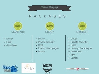 Private shopping
P A C K A G E S
Standard Group Discreet
Driver
Host
Any store
Driver
Private security
Host
Luxury champagne
Drinks
Driver
Private security
Host
Luxury champagne
Discounts
Spa
Lunch
$500 $2000 $3000