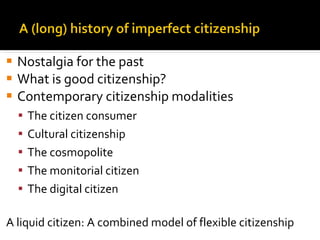 Nostalgia for the past What is good citizenship? Contemporary citizenship modalities The citizen consumer Cultural citizenship The cosmopolite The monitorial citizen The digital citizen A liquid citizen: A combined model of flexible citizenship 
