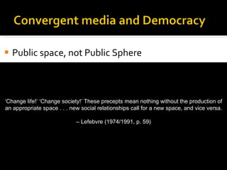 Public space, not Public Sphere Access Reciprocity Commercialization On the importance of public space for change ‘ Change life!’ ‘Change society!’ These precepts mean nothing without the production of an appropriate space . . . new social relationships call for a new space, and vice versa. –  Lefebvre (1974/1991, p. 59) 